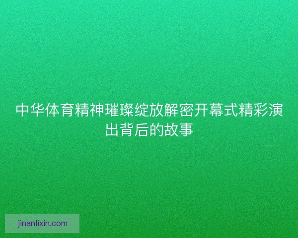 中华体育精神璀璨绽放解密开幕式精彩演出背后的故事