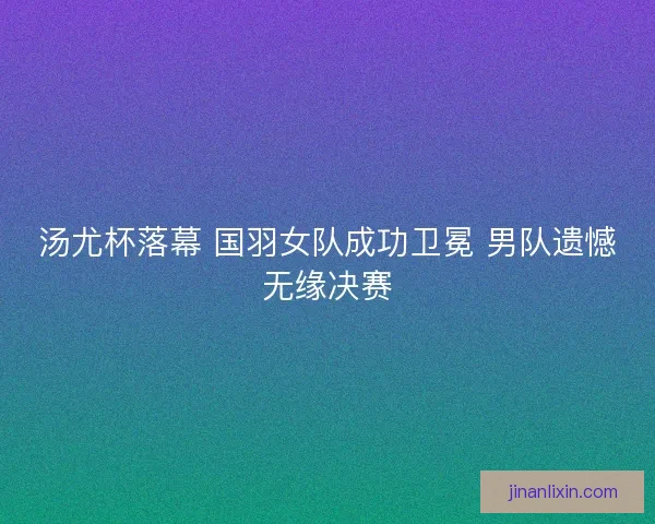 汤尤杯落幕 国羽女队成功卫冕 男队遗憾无缘决赛