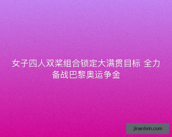 女子四人双桨组合锁定大满贯目标 全力备战巴黎奥运争金