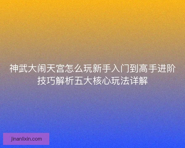 神武大闹天宫怎么玩新手入门到高手进阶技巧解析五大核心玩法详解